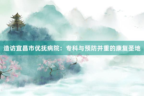 造访宜昌市优抚病院：专科与预防并重的康复圣地