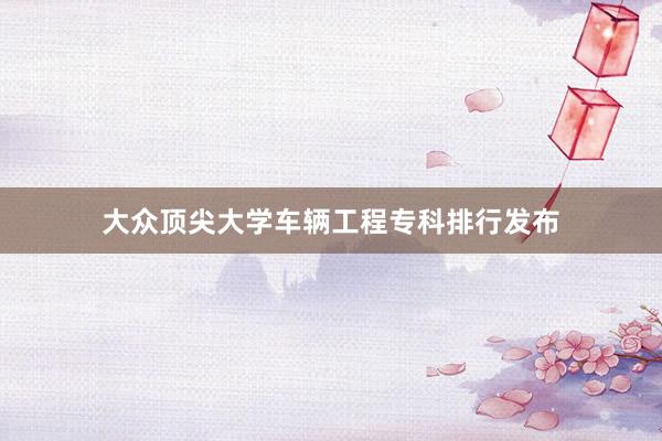 大众顶尖大学车辆工程专科排行发布