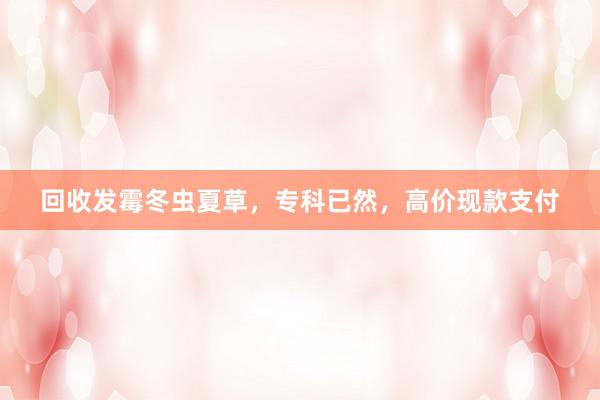 回收发霉冬虫夏草，专科已然，高价现款支付