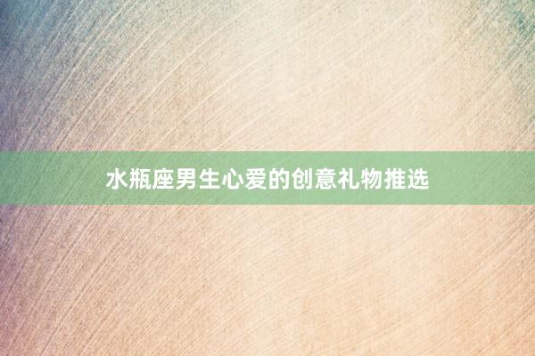 水瓶座男生心爱的创意礼物推选
