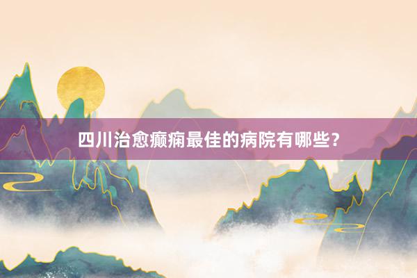 四川治愈癫痫最佳的病院有哪些？