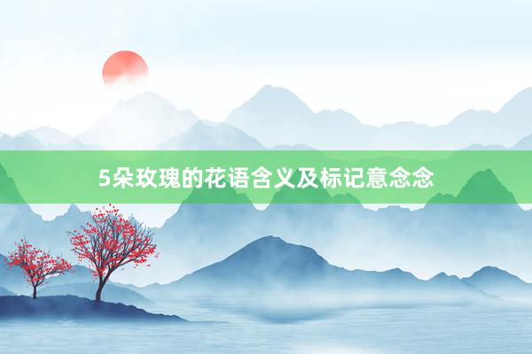 5朵玫瑰的花语含义及标记意念念